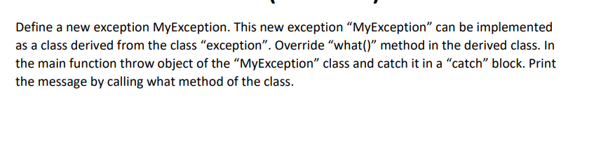 Define a new exception MyException. This new exception "MyException" can be implemented
as a class derived from the class "exception". Override "what()" method in the derived class. In
the main function throw object of the “MyException" class and catch it in a "catch" block. Print
the message by calling what method of the class.
