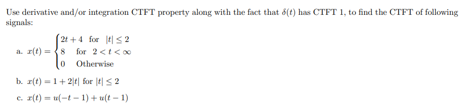 Use derivative and/or integration CTFT property along with the fact that 8(t) has CTFT 1, to find the CTFT of following
signals:
2t + 4 for |t| < 2
a. x(t) :
8
for 2 <t < o
Otherwise
b. x(t) = 1+ 2|t| for |t| < 2
c. x(t) = u(-t – 1) + u(t – 1)
