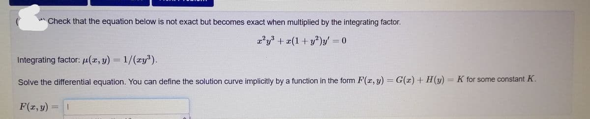 Check that the equation below is not exact but becomes exact when multiplied by the integrating factor.
a²y + æ(1+ y²)y' = 0
Integrating factor: µ(x, y) = 1/(xy³).
Solve the differential equation. You can define the solution curve implicitly by a function in the form F(x, y) = G(x) + H(y) = K for some constant K.
F(x, y)
