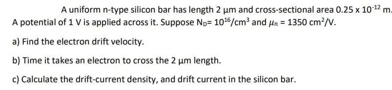 A uniform n-type silicon bar has length 2 μm and cross-sectional area 0.25 x 10-¹2 m.
A potential of 1 V is applied across it. Suppose ND 10¹6/cm³ and un = 1350 cm²/V.
a) Find the electron drift velocity.
b) Time it takes an electron to cross the 2 μm length.
c) Calculate the drift-current density, and drift current in the silicon bar.