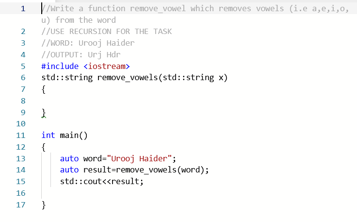 V/write a function remove_vowel which removes vowels (i.e a,e,i,o,
u) from the word
//USE RECURSION FOR THE TASK
1
//WORD: Urooj Haider
//OUTPUT: Urj Hdr
3
4
#include <iostream>
std::string reMOve_vowels(std::string x)
{
6
7
8
10
11
int main()
{
auto word="Urooj Haider";
auto result=remove_vowels (word);
12
13
14
15
std::cout<<result;
16
17
}
