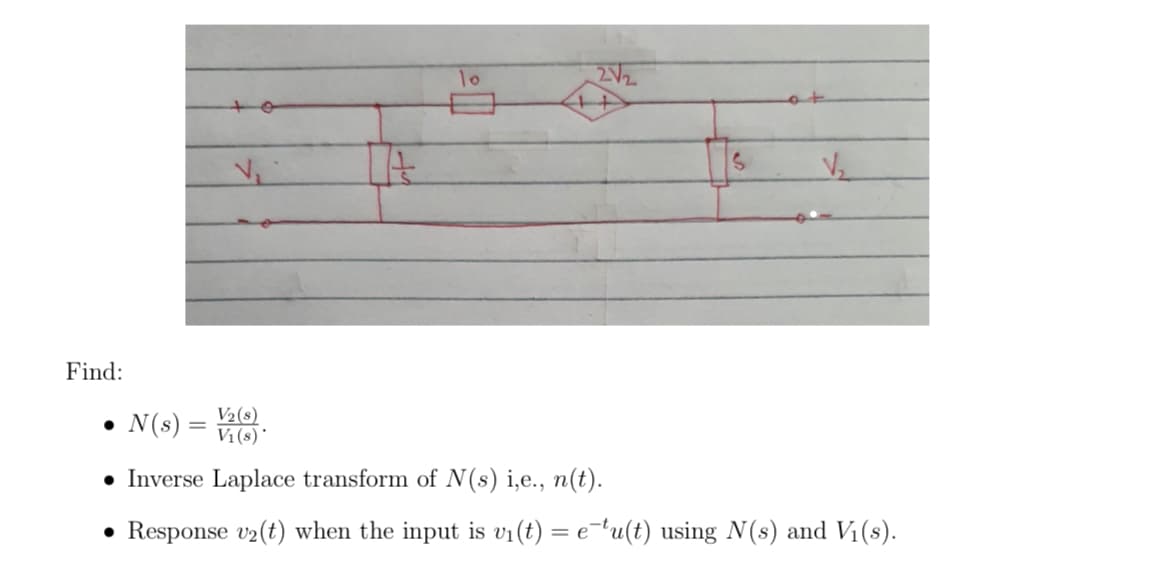 10
2V2
Find:
• N(s) =
V2(s)
V1 (s)*
• Inverse Laplace transform of N(s) i,e., n(t).
• Response v2(t) when the input is vi(t) = e¬tu(t) using N(s) and Vị(s).
