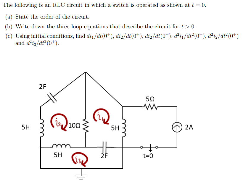 The following is an RLC circuit in which a switch is operated as shown at t = 0.
(a) State the order of the circuit.
(b) Write down the three loop equations that describe the circuit for t > 0.
(c) Using initial conditions, find di1/dt(0+), di2/dt(0+), di2/dt(0+), di/dt²(0+), d²iz/dt²(0+)
and diz/dt²(0+).
2F
50
22)102
5H
5H
2A
5H
2F
t=0
m
