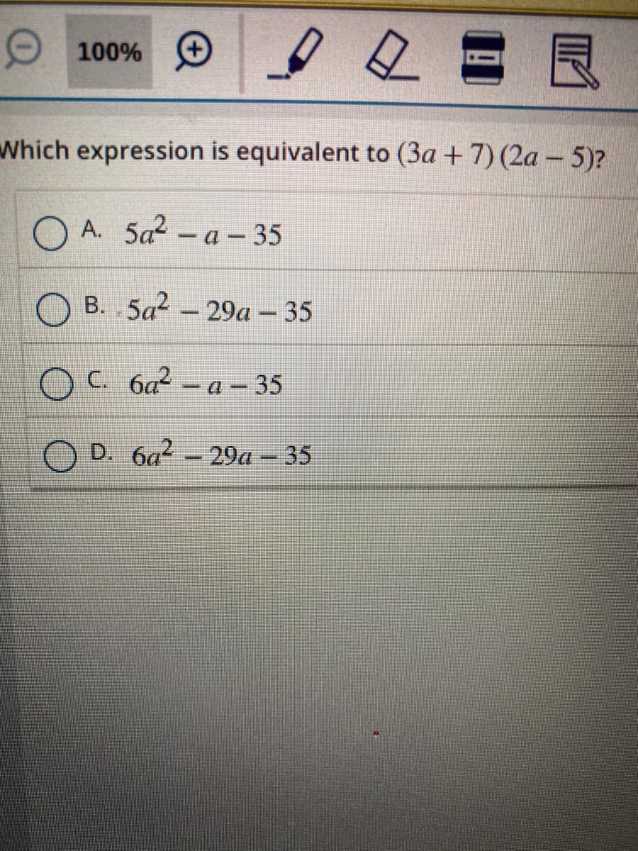 O 100% O e e
Which expression is equivalent to (3a + 7) (2a – 5)?
А. 5а2- а - 35
O B. 5a? – 29a – 35
O C. 6a² – a – 35
D. 6a? - 29a – 35
