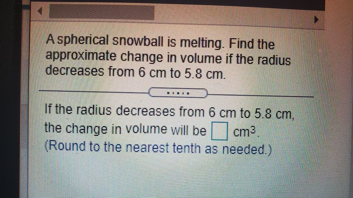 A spherical snowball is melting. Find the
approximate change in volume if the radius
decreases from 6 cm to 5.8 cm.
If the radius decreases from 6 cm to 5.8 cm.
the change in volume will be cm3
(Round to the nearest tenth as needed.)
