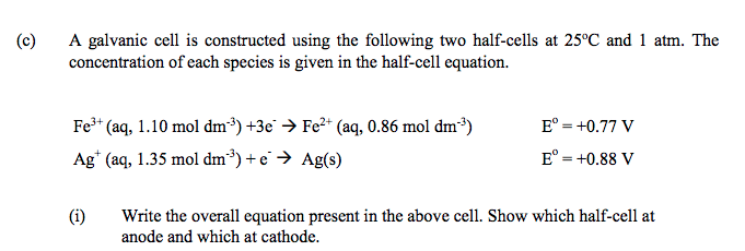 (c)
A galvanic cell is constructed using the following two half-cells at 25°C and 1 atm. The
concentration of each species is given in the half-cell equation.
Fe3* (aq, 1.10 mol dm³) +3e → Fe2* (aq, 0.86 mol dm³)
E° = +0.77 V
Ag* (aq, 1.35 mol dm³) + e' → Ag(s)
E° = +0.88 V
(i)
Write the overall equation present in the above cell. Show which half-cell at
anode and which at cathode.
