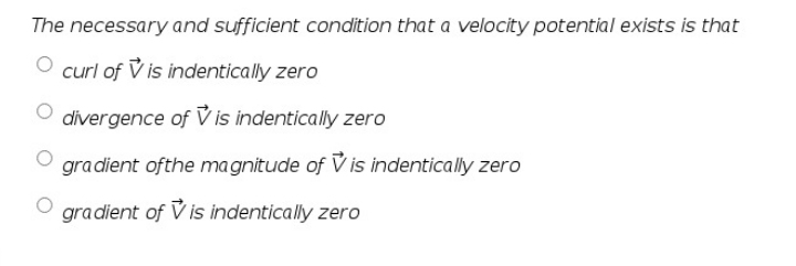 The necessary and sufficient condition that a velocity potential exists is that
curl of V is indentically zero
divergence of V is indentically zero
gradient ofthe magnitude of V is indentically zero
gradient of V is indentically zero
