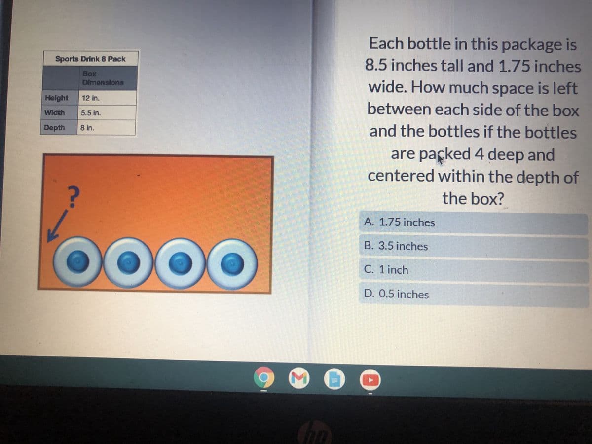 Sports Drink 8 Pack
Box
←
Dimensions
?
Height
Width
Depth 8 in.
12 in.
5.5 in.
OO
3
Each bottle in this package is
8.5 inches tall and 1.75 inches
wide. How much space is left
between each side of the box
and the bottles if the bottles
are packed 4 deep and
centered within the depth of
the box?
A. 1.75 inches
B. 3.5 inches
C. 1 inch
D. 0.5 inches