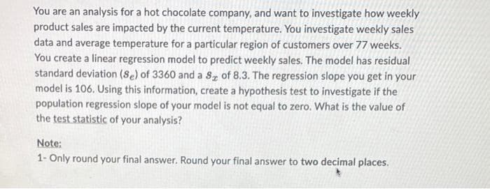 You are an analysis for a hot chocolate company, and want to investigate how weekly
product sales are impacted by the current temperature. You investigate weekly sales
data and average temperature for a particular region of customers over 77 weeks.
You create a linear regression model to predict weekly sales. The model has residual
standard deviation (Se) of 3360 and a S of 8.3. The regression slope you get in your
model is 106. Using this information, create a hypothesis test to investigate if the
population regression slope of your model is not equal to zero. What is the value of
the test statistic of your analysis?
Note:
1- Only round your final answer. Round your final answer to two decimal places.