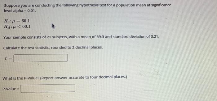 Suppose you are conducting the following hypothesis test for a population mean at significance
level alpha=0.01.
Ho: 60.1
HA:μ< 60.1
Your sample consists of 21 subjects, with a mean of 59:3 and standard deviation of 3.21.
Calculate the test statistic, rounded to 2 decimal places.
t=
What is the P-Value? (Report answer accurate to four decimal places.)
P-Value =