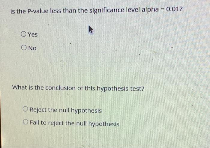 Is the P-value less than the significance level alpha = 0.01?
O Yes
Ο ΝΟ
What is the conclusion of this hypothesis test?
O Reject the null hypothesis
O Fail to reject the null hypothesis