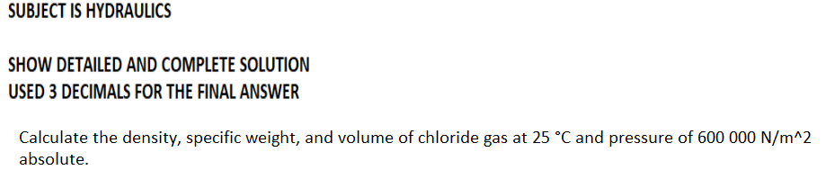 SUBJECT IS HYDRAULICS
SHOW DETAILED AND COMPLETE SOLUTION
USED 3 DECIMALS FOR THE FINAL ANSWER
Calculate the density, specific weight, and volume of chloride gas at 25 °C and pressure of 600 000 N/m^2
absolute.
