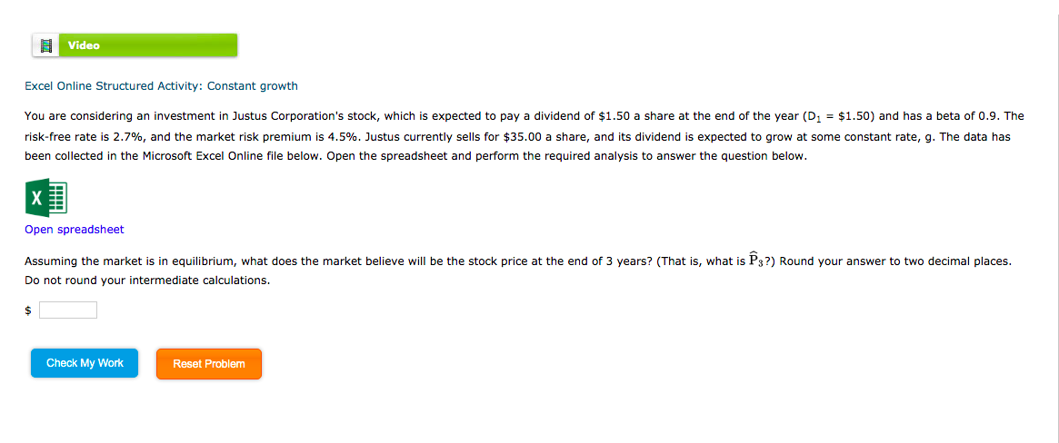 Video
Excel Online Structured Activity: Constant growth
You are considering an investment in Justus Corporation's stock, which is expected to pay a dividend of $1.50 a share at the end of the year (D, = $1.50) and has a beta of 0.9. The
risk-free rate is 2.7%, and the market risk premium is 4.5%. Justus currently sells for $35.00 a share, and its dividend is expected to grow at some constant rate, g. The data has
been collected in the Microsoft Excel Online file below. Open the spreadsheet and perform the required analysis to answer the question below.
Open spreadsheet
Assuming the market is in equilibrium, what does the market believe will be the stock price at the end of 3 years? (That is, what is P3?) Round your answer to two decimal places.
Do not round your intermediate calculations.
2$
Check My Work
Reset Problem
