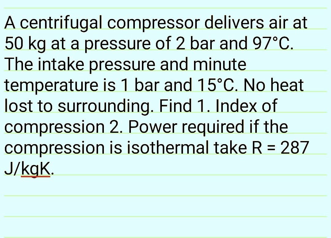 A centrifugal compressor delivers air at
50 kg at a pressure of 2 bar and 97°C.
The intake pressure and minute
temperature is 1 bar and 15°C. No heat
lost to surrounding. Find 1. Index of
compression 2. Power required if the
compression is isothermal take R = 287
J/kgK.
%3D
