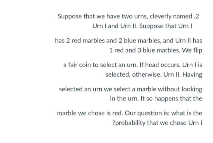 Suppose that we have two urns, cleverly named .2
Urn I and Urn II. Suppose that Urn I
has 2 red marbles and 2 blue marbles, and Urn II has
1 red and 3 blue marbles. We flip
a fair coin to select an urn. If head occurs, Urn I is
selected, otherwise, Urn II. Having
selected an urn we select a marble without looking
in the urn. It so happens that the
marble we chose is red. Our question is: what is the
?probability that we chose Urn I
