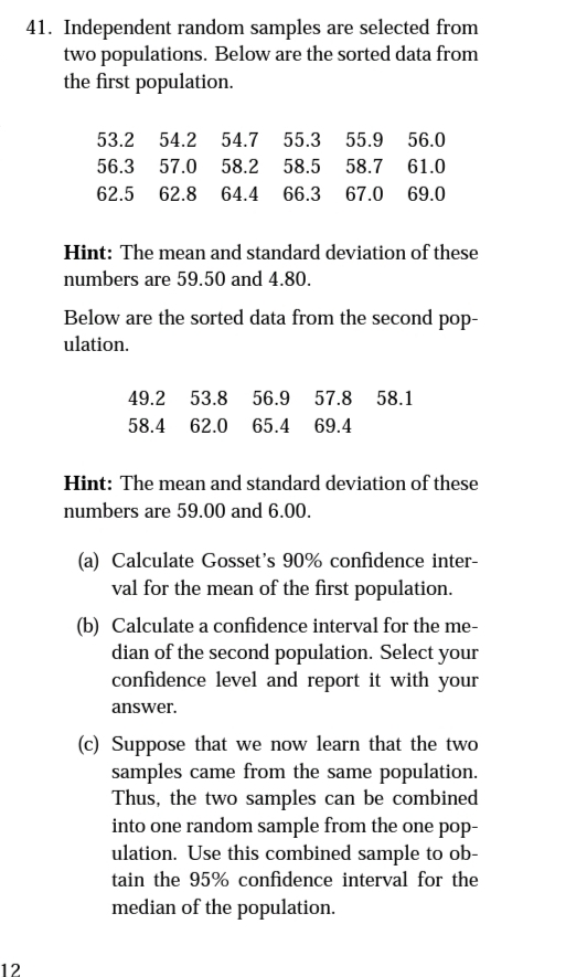 41. Independent random samples are selected from
two populations. Below are the sorted data from
the first population.
53.2 54.2 54.7 55.3 55.9 56.0
56.3 57.0 58.2 58.5 58.7 61.0
62.5 62.8 64.4 66.3 67.0 69.0
Hint: The mean and standard deviation of these
numbers are 59.50 and 4.80.
Below are the sorted data from the second pop-
ulation.
49.2 53.8 56.9 57.8 58.1
58.4 62.0 65.4 69.4
Hint: The mean and standard deviation of these
numbers are 59.00 and 6.00.
(a) Calculate Gosset's 90% confidence inter-
val for the mean of the first population.
(b) Calculate a confidence interval for the me-
dian of the second population. Select your
confidence level and report it with your
answer.
(c) Suppose that we now learn that the two
samples came from the same population.
Thus, the two samples can be combined
into one random sample from the one pop-
ulation. Use this combined sample to ob-
tain the 95% confidence interval for the
median of the population.
12
