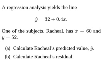 A regression analysis yields the line
ŷ = 32 + 0.4x.
One of the subjects, Racheal, has x = 60 and
y = 52.
(a) Calculate Racheal's predicted value, ŷ.
(b) Calculate Racheal's residual.

