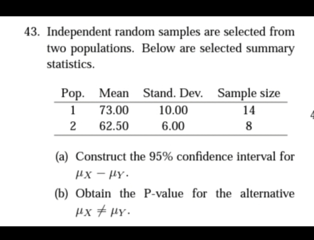 43. Independent random samples are selected from
two populations. Below are selected summary
statistics.
Рop. Mean
73.00
Stand. Dev. Sample size
1
10.00
14
2
62.50
6.00
8
(a) Construct the 95% confidence interval for
их — рү.
(b) Obtain the P-value for the alternative
