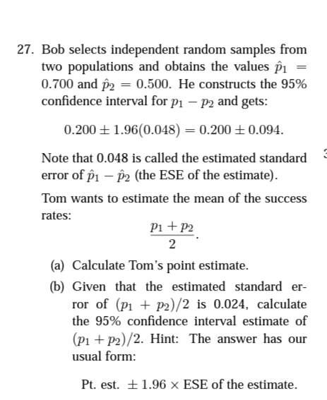 27. Bob selects independent random samples from
two populations and obtains the values î1
0.700 and p2 = 0.500. He constructs the 95%
confidence interval for p1 – P2 and gets:
0.200 + 1.96(0.048) = 0.200 ± 0.094.
Note that 0.048 is called the estimated standard
error of pi – p2 (the ESE of the estimate).
Tom wants to estimate the mean of the success
rates:
Pi +P2
2
(a) Calculate Tom's point estimate.
(b) Given that the estimated standard er-
ror of (p1 + P2)/2 is 0.024, calculate
the 95% confidence interval estimate of
(Pi + P2)/2. Hint: The answer has our
usual form:
Pt. est. +1.96 × ESE of the estimate.
