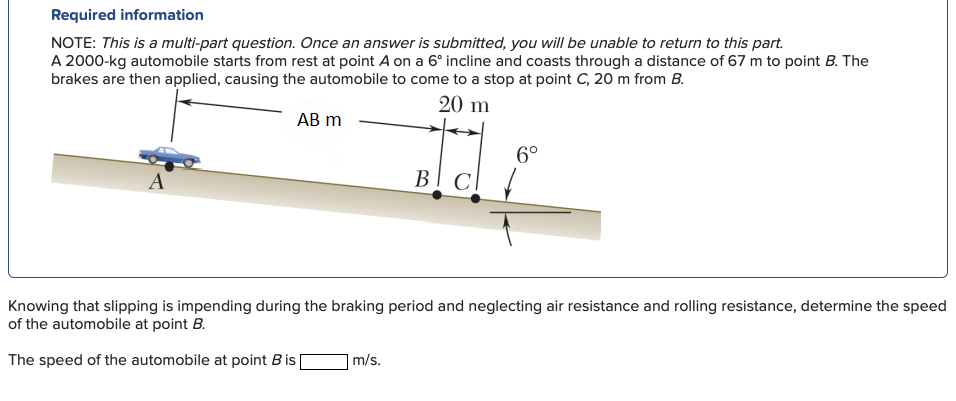 Required information
NOTE: This is a multi-part question. Once an answer is submitted, you will be unable to return to this part.
A 2000-kg automobile starts from rest at point A on a 6° incline and coasts through a distance of 67 m to point B. The
brakes are then applied, causing the automobile to come to a stop at point C, 20 m from B.
20 m
АB m
6°
A
В
Knowing that slipping is impending during the braking period and neglecting air resistance and rolling resistance, determine the speed
of the automobile at point B.
The speed of the automobile at point B is
m/s.
