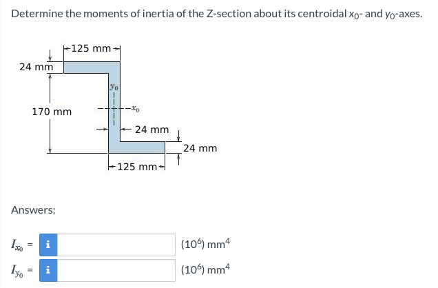 Determine the moments of inertia of the Z-section about its centroidal xo- and yo-axes.
F125 mm
24 mm
170 mm
24 mm
24 mm
-125 mm-
Answers:
i
(10°) mm4
Iyo
(106) mm4
i
