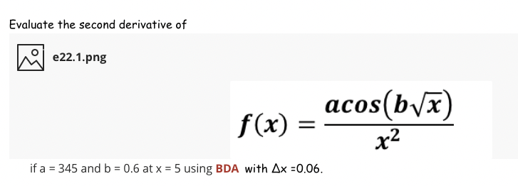 Evaluate the second derivative of
e22.1.png
acos(b/x)
f(x) =
x2
if a = 345 and b = 0.6 at x = 5 using BDA with Ax =0.06.
