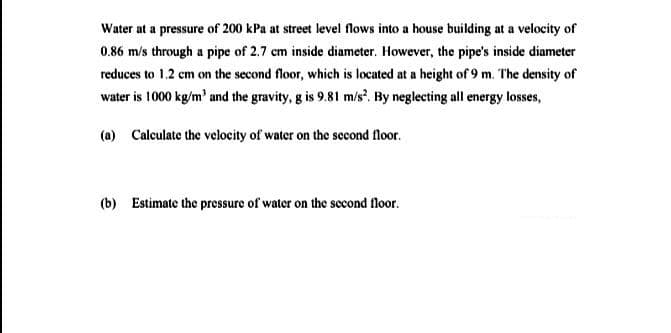 Water at a pressure of 200 kPa at street level flows into a house building at a velocity of
0.86 m/s through a pipe of 2.7 cm inside diameter. However, the pipe's inside diameter
reduces to 1.2 cm on the second floor, which is located at a height of 9 m. The density of
water is 1000 kg/m' and the gravity, g is 9.81 m/s. By neglecting all energy losses,
(a) Calculate the velocity of water on the second floor.
(b) Estimate the pressure of water on the second floor.
