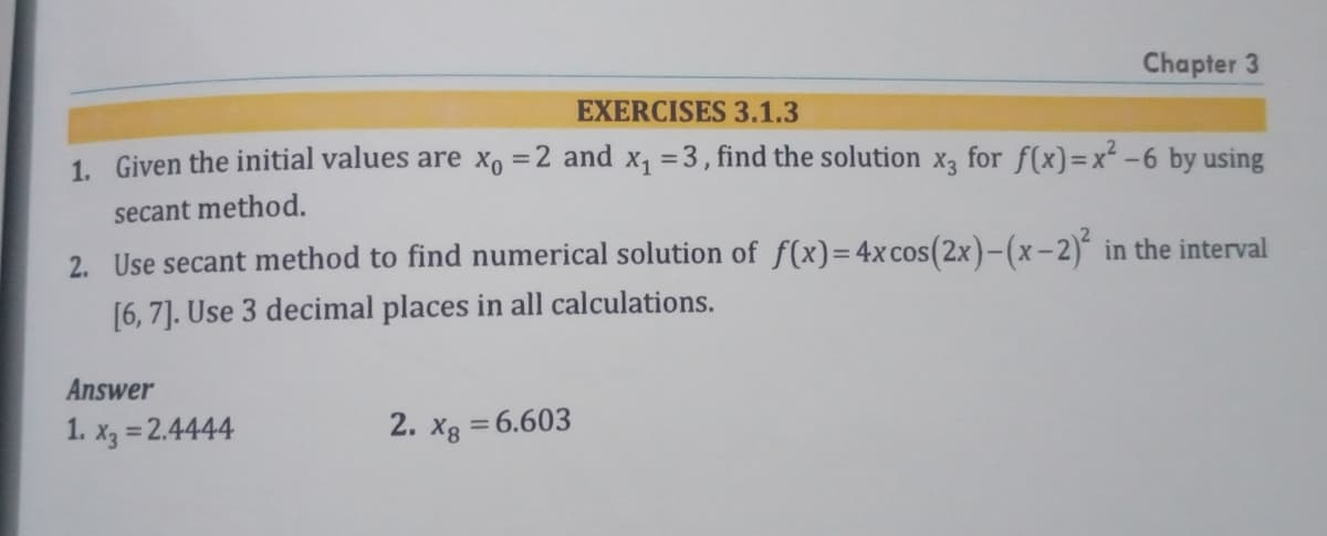 Chapter 3
EXERCISES3.1.3
1. Given the initial values are x =2 and x, =3, find the solution x3 for f(x)=x² -6 by using
secant method.
2. Use secant method to find numerical solution of f(x)=4x cos(2x)-(x-2)ʻ in the interval
[6, 7]. Use 3 decimal places in all calculations.
Answer
1. x3 = 2.4444
2. xg = 6.603
%3D
