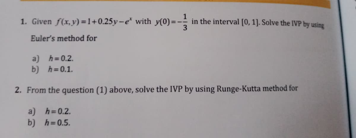 1. Given f(x,y)=1+0.25y-e* with y(0):
in the interval [0, 1]. Solve the IVP by using
Euler's method for
a) h=0.2.
b) h=0.1.
2. From the question (1) above, solve the IVP by using Runge-Kutta method for
a) h=0.2.
b) h=0.5.
