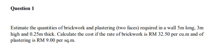 Question 1
Estimate the quantities of brickwork and plastering (two faces) required in a wall 5m long, 3m
high and 0.25m thick. Calculate the cost if the rate of brickwork is RM 32.50 per cu.m and of
plastering is RM 9.00 per sq.m.
