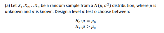 (a) Let X1,X2,.Xn be a random sample from a N(H, o²) distribution, where u is
unknown and o is known. Design a level a test o choose between:
Ho:H = Ho
H;:µ > Ho
