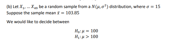 (b) Let X, ... X 49 be a random sample from a N(µ, o²) distribution, where a = 15
Suppose the sample mean x = 103.85
We would like to decide between
Ho:H = 100
H1:µ > 100
