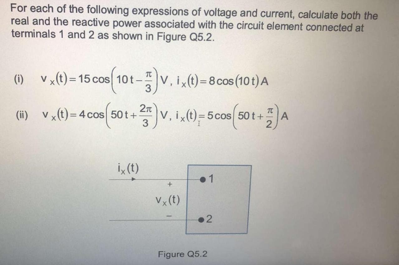 For each of the following expressions of voltage and current, calculate both the
real and the reactive power associated with the circuit element connected at
terminals 1 and 2 as shown in Figure Q5.2.
V x(t) = 15 cos 10t–
TC
(i)
V, ix(t) = 8 cos (10 t) A
3
%3D
2n
(ii) Vx(t)= 4cos 50 t+
TC
A
2
V, i(t)= 5 cos 50 t+
i, (t)
1
Vx (t)
2
Figure Q5.2
