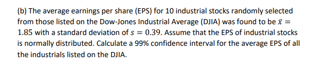 (b) The average earnings per share (EPS) for 10 industrial stocks randomly selected
from those listed on the Dow-Jones Industrial Average (DJIA) was found to be ĩ =
1.85 with a standard deviation of s = 0.39. Assume that the EPS of industrial stocks
is normally distributed. Calculate a 99% confidence interval for the average EPS of all
the industrials listed on the DJIA.
