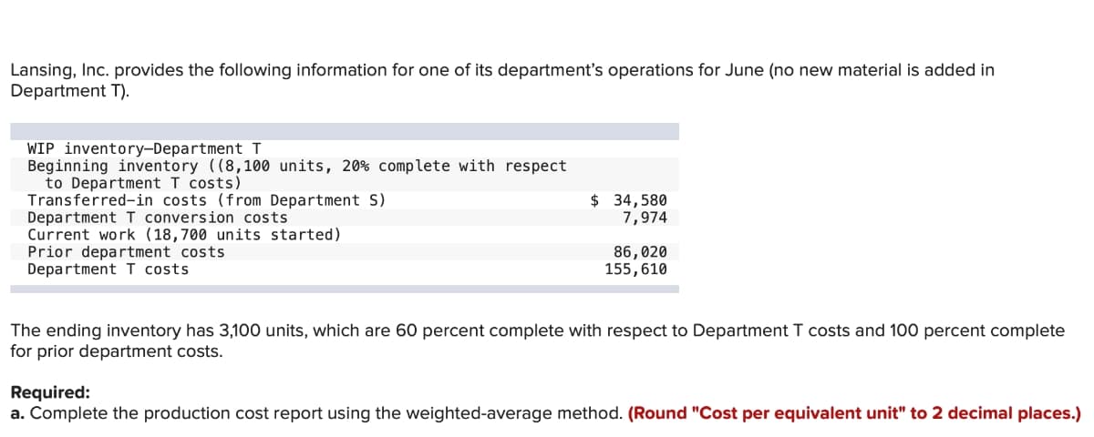 Lansing, Inc. provides the following information for one of its department's operations for June (no new material is added in
Department T).
WIP inventory-DepartmentI
Beginning inventory ((8,100 units, 20% complete with respect
to Department T costs)
Transferred-in costs (from Department S)
Department I conversion costs
Current work (18,700 units started)
Prior department costs
Department I costs
$ 34,580
7,974
86,020
155,610
The ending inventory has 3,100 units, which are 60 percent complete with respect to Department T costs and 100 percent complete
for prior department costs.
Required:
a. Complete the production cost report using the weighted-average method. (Round "Cost per equivalent unit" to 2 decimal places.)
