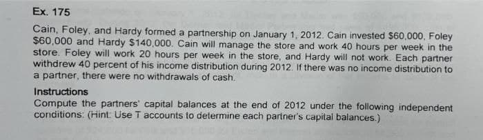 Ex. 175
Cain, Foley, and Hardy formed a partnership on January 1, 2012. Cain invested $60,000, Foley
$60,000 and Hardy $140,000. Cain will manage the store and work 40 hours per week in the
store. Foley will work 20 hours per week in the store, and Hardy will not work. Each partner
withdrew 40 percent of his income distribution during 2012. If there was no income distribution to
a partner, there were no withdrawals of cash.
Instructions
Compute the partners' capital balances at the end of 2012 under the following independent
conditions: (Hint: Use T accounts to determine each partner's capital balances.)
