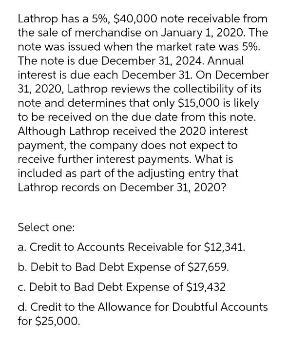 Lathrop has a 5%, $40,000 note receivable from
the sale of merchandise on January 1, 2020. The
note was issued when the market rate was 5%.
The note is due December 31, 2024. Annual
interest is due each December 31. On December
31, 2020, Lathrop reviews the collectibility of its
note and determines that only $15,000 is likely
to be received on the due date from this note.
Although Lathrop received the 2020 interest
payment, the company does not expect to
receive further interest payments. What is
included as part of the adjusting entry that
Lathrop records on December 31, 2020?
Select one:
a. Credit to Accounts Receivable for $12,341.
b. Debit to Bad Debt Expense of $27,659.
c. Debit to Bad Debt Expense of $19,432
d. Credit to the Allowance for Doubtful Accounts
for $25,000.

