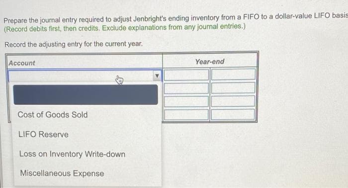 Prepare the journal entry required to adjust Jenbright's ending inventory from a FIFO to a dollar-value LIFO basis
(Record debits first, then credits. Exclude explanations from any journal entries.)
Record the adjusting entry for the current year.
Account
Year-end
Cost of Goods Sold
LIFO Reserve
Loss on Inventory Write-down
Miscellaneous Expense
