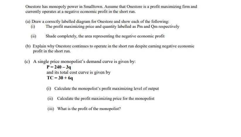 Onestore has monopoly power in Smalltown. Assume that Onestore is a profit maximizing firm and
currently operates at a negative economic profit in the short run.
(a) Draw a correctly labelled diagram for Onestore and show each of the following:
(i)
The profit maximizing price and quantity labelled as Pm and Qm respectively
(ii)
Shade completely, the area representing the negative economic profit
(b) Explain why Onestore continues to operate in the short run despite earning negative economic
profit in the short run.
(c) A single price monopolist's demand curve is given by:
P= 240 – 39
and its total cost curve is given by
TC = 30 + 6q
(i) Calculate the monopolist's profit maximizing level of output
(ii) Calculate the profit maximizing price for the monopolist
(iii) What is the profit of the monopolist?
