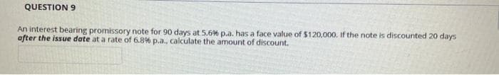 QUESTION 9
An interest bearing promissory note for 90 days at 5.6% p.a. has a face value of $120,000. If the note is discounted 20 days
after the issue date at a rate of 6.8% p.a., calculate the amount of discount.
