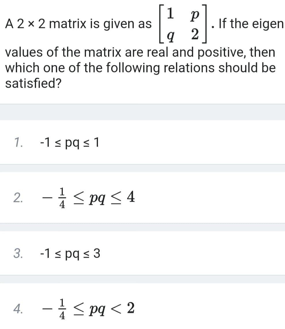 A 2 x 2 matrix is given as
[12]
. If the eigen
values of the matrix are real and positive, then
which one of the following relations should be
satisfied?
1.
-1 ≤ pq ≤ 1
2. - ≤pq ≤4
3.
-1 ≤ pq ≤ 3
4. - ≤pq <2
