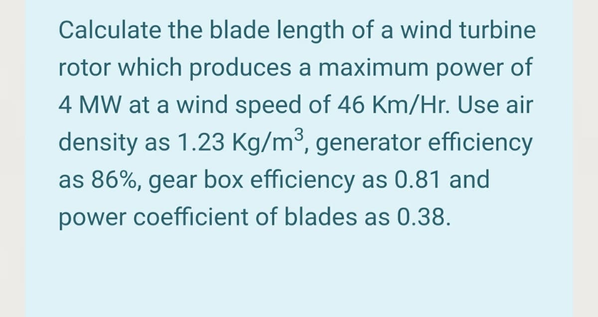 Calculate the blade length of a wind turbine
rotor which produces a maximum power of
4 MW at a wind speed of 46 Km/Hr. Use air
density as 1.23 Kg/m³, generator efficiency
as 86%, gear box efficiency as 0.81 and
power coefficient of blades as 0.38.
