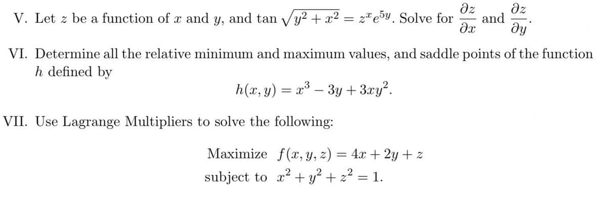 dz
dz
and
dy
V. Let z be a function of x and y, and tan Vy² + x² = zªe5y. Solve for
VI. Determine all the relative minimum and maximum values, and saddle points of the function
h defined by
h(x, y) = x – 3y +3.xy².
VII. Use Lagrange Multipliers to solve the following:
Мaximize f(х, у, 2) — 4а + 2у + z
subject to x2 + y² + z² = 1.
