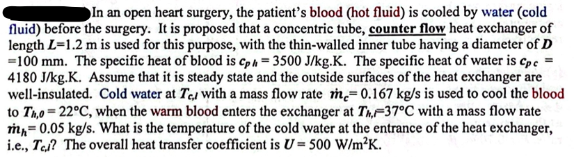 In an open heart surgery, the patient's blood (hot fluid) is cooled by water (cold
fluid) before the surgery. It is proposed that a concentric tube, counter flow heat exchanger of
length L=1.2 m is used for this purpose, with the thin-walled inner tube having a diameter of D
=100 mm. The specific heat of blood is Cph = 3500 J/kg.K. The specific heat of water is Cpc =
4180 J/kg.K. Assume that it is steady state and the outside surfaces of the heat exchanger are
well-insulated. Cold water at Te, with a mass flow rate m= 0.167 kg/s is used to cool the blood
to Th,o=22°C, when the warm blood enters the exchanger at Th, 37°C with a mass flow rate
mh= 0.05 kg/s. What is the temperature of the cold water at the entrance of the heat exchanger,
i.e., Tel? The overall heat transfer coefficient is U = 500 W/m²K.