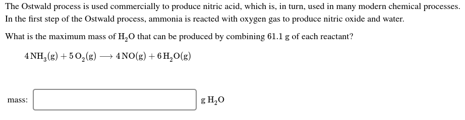 The Ostwald process is used commercially to produce nitric acid, which is, in turn, used in many modern chemical processes.
In the first step of the Ostwald process, ammonia is reacted with oxygen gas to produce nitric oxide and water.
What is the maximum mass of H,0 that can be produced by combining 61.1 g of each reactant?
→ 4NO(g) + 6 H,O(g)
4 NH, (g) + 5 0, (g)
g H,O
mass:
