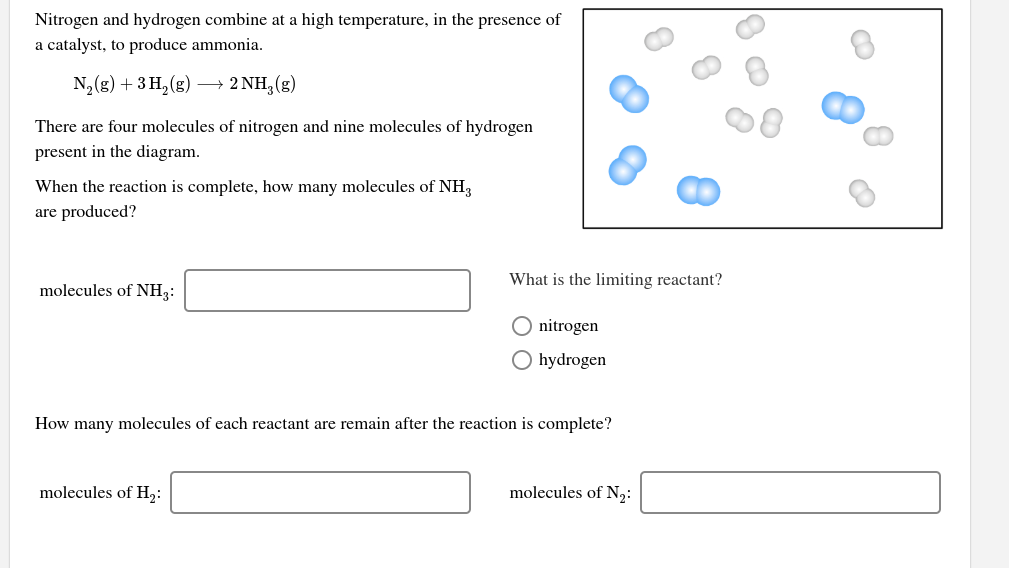 Nitrogen and hydrogen combine at a high temperature, in the presence of
a catalyst, to produce ammonia.
N2(g) + 3 H, (g)
→ 2 NH, (g)
There are four molecules of nitrogen and nine molecules of hydrogen
present in the diagram.
When the reaction is complete, how many molecules of NH3
are produced?
What is the limiting reactant?
molecules of NH3:
O nitrogen
O hydrogen
How many molecules of each reactant are remain after the reaction is complete?
molecules of H2:
molecules of N2:
