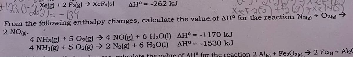 Xe(g) + 2 F2(g) → XEF4(s)
AH° = -262 kJ
From the following enthalpy changes, calculate the value of AH° for the reaction N2e) + O2lg) >
2 NO (e)-
4 NH3(g) + 5 O2(g) → 4 NO(g) + 6 H20(1) AH°= -1170 kJ
4 NH3(g) + 5 O2{g) → 2 N2(g) + 6 H2O(1)
AH° = -1530 kJ
noloulate the value of AH° for the reaction 2 Ale + Fe2O3(s)→ 2 Fe(s) + Al2
