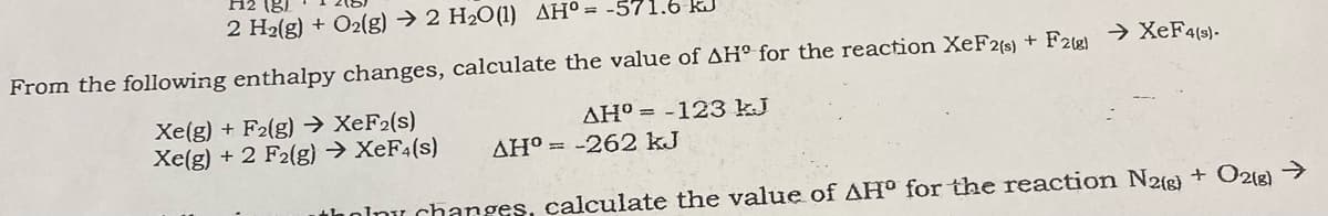 H2 (8)
2 H2(g) + O2(g) → 2 H2O(1) AH° = -571.6 kJ
From the following enthalpy changes, calculate the value of AH° for the reaction XeF2(s) + F2) → XEF4(s)-
Xe(g) + F2(g) → XEF2(s)
Xe(g) + 2 F2(g) → XEF4(s)
AH° = -123 kJ
AH° = -262 kJ
thoinu changes, calculate the value of AHo for the reaction N2g) + O21g)
->
