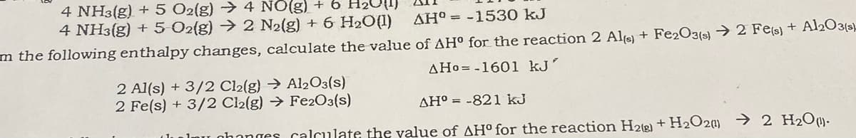 4 NH3(g) + 5 O2{g) → 4 NO(g) + 6 H2
4 NH3(g) + 5 O2{g) → 2 N2(g) + 6 H2O(1)
AH° = -1530 kJ
m the following enthalpy changes, calculate the value of AH° for the reaction 2 Als + Fe2O3(s) → 2 Fe(s} + Al2O3(s-
AHo= -1601 kJ'
2 Al(s) + 3/2 Cl2(g) → Al2O3(s)
2 Fe(s) + 3/2 Cl2(g) → Fe2O3(s)
AH° = -821 kJ
nhanges calculate the value of AH° for the reaction H2(2) +H2O2 → 2 H2O¤)-
