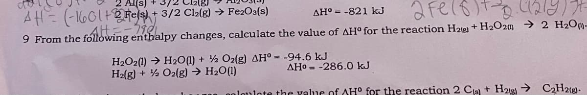 2 Al(s)
3/2
+ 3/2 Cl2(g) → Fe2O3(s)
AH° = -821 kJ
AH=-
9 From the fóllowing enthalpy changes, calculate the value of AH° for the reaction H2(g) + H2O2) → 2 H2O-
H2O2(1) → H20(1) + ½ O2(g) AH° = -94.6 kJ
H2(g) + ½ O2(g) → H2O(1)
AHo = -286.0 kJ
0oloulate the value of AH° for the reaction 2 Cis) + H2tg) → C2H2(g]-
